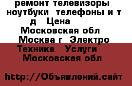 ремонт телевизоры, ноутбуки, телефоны и т.д › Цена ­ 500 - Московская обл., Москва г. Электро-Техника » Услуги   . Московская обл.